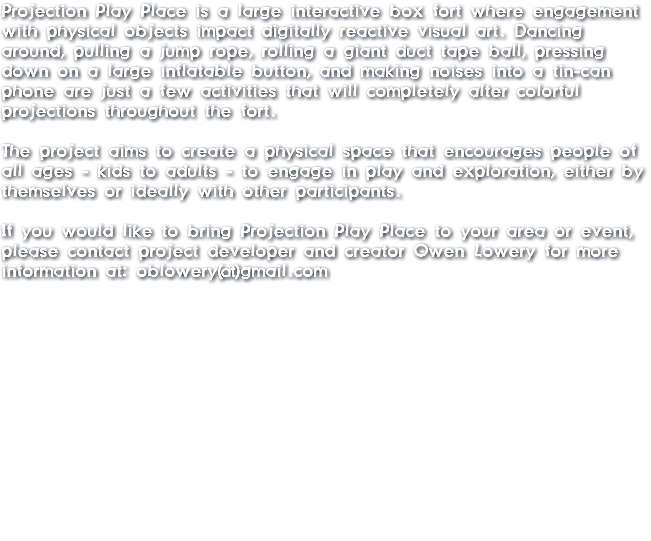 Projection Play Place is a large interactive box fort where engagement with physical objects impact digitally reactive visual art. Dancing around, pulling a jump rope, rolling a giant duct tape ball, pressing down on a large inflatable button, and making noises into a tin-can phone are just a few activities that will completely alter colorful projections throughout the fort. The project aims to create a physical space that encourages people of all ages - kids to adults - to engage in play and exploration, either by themselves or ideally with other participants. If you would like to bring Projection Play Place to your area or event, please contact project developer and creator Owen Lowery for more information at: oblowery@gmail.com 